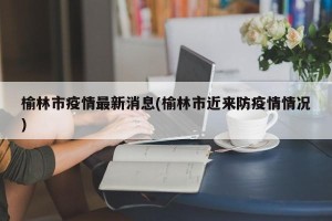 榆林市疫情最新消息(榆林市近来防疫情情况)