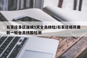 石家庄多区连续5天全员核检/石家庄将开展新一轮全员核酸检测