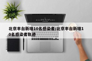 北京丰台新增10名感染者/北京丰台新增10名感染者轨迹