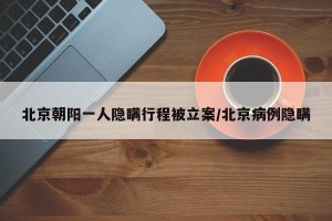 北京朝阳一人隐瞒行程被立案/北京病例隐瞒