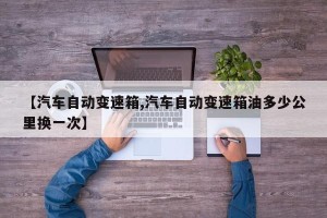 【汽车自动变速箱,汽车自动变速箱油多少公里换一次】