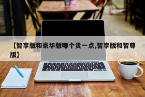 【智享版和豪华版哪个贵一点,智享版和智尊版】