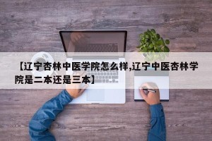 【辽宁杏林中医学院怎么样,辽宁中医杏林学院是二本还是三本】