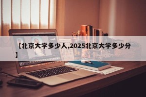 【北京大学多少人,2025北京大学多少分】