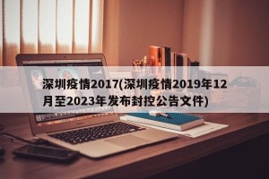 深圳疫情2017(深圳疫情2019年12月至2023年发布封控公告文件)