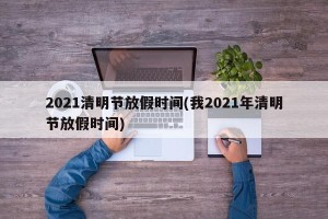 2021清明节放假时间(我2021年清明节放假时间)