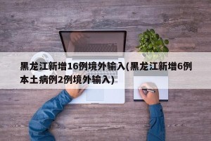 黑龙江新增16例境外输入(黑龙江新增6例本土病例2例境外输入)