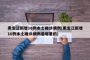 黑龙江新增16例本土确诊病例(黑龙江新增16例本土确诊病例是哪里的)
