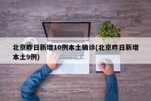 北京昨日新增10例本土确诊(北京昨日新增本土9例)