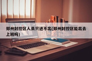 郑州封控区人员只进不出(郑州封控区能出去上班吗)