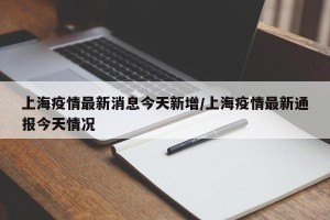 上海疫情最新消息今天新增/上海疫情最新通报今天情况