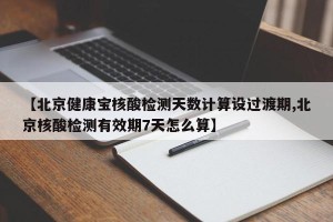【北京健康宝核酸检测天数计算设过渡期,北京核酸检测有效期7天怎么算】