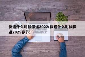 快递什么时候停运2022(快递什么时候停运2025春节)