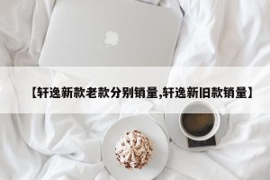 【轩逸新款老款分别销量,轩逸新旧款销量】