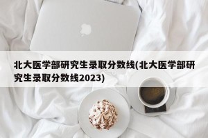 北大医学部研究生录取分数线(北大医学部研究生录取分数线2023)