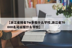 【浙江省排名7w多报什么学校,浙江省70000名可以报什么学校】