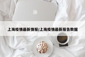 上海疫情最新情报/上海疫情最新报告数据