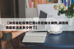 【湖南本轮疫情已有6市现确诊病例,湖南疫情最新消息多少例了】