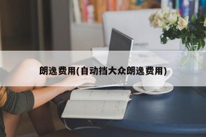 朗逸费用(自动挡大众朗逸费用)