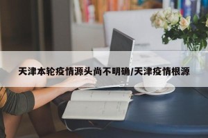 天津本轮疫情源头尚不明确/天津疫情根源