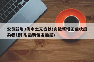 安徽新增3例本土无症状(安徽新增无症状感染者1例 附最新情况通报)