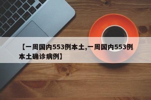 【一周国内553例本土,一周国内553例本土确诊病例】