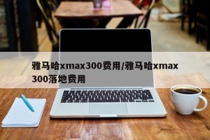 雅马哈xmax300费用/雅马哈xmax300落地费用