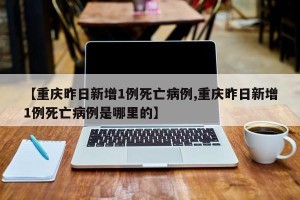 【重庆昨日新增1例死亡病例,重庆昨日新增1例死亡病例是哪里的】