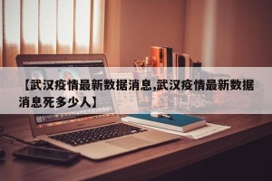 【武汉疫情最新数据消息,武汉疫情最新数据消息死多少人】
