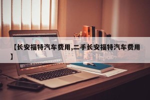 【长安福特汽车费用,二手长安福特汽车费用】