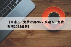 【高速五一免费时间2022,高速五一免费时间2022最新】
