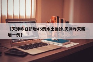 【天津昨日新增45例本土确诊,天津昨天新增一例】