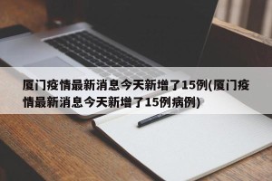 厦门疫情最新消息今天新增了15例(厦门疫情最新消息今天新增了15例病例)