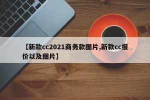 【新款cc2021商务款图片,新款cc报价以及图片】