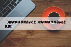 【哈尔滨疫情最新动态,哈尔滨疫情最新动态轨迹】