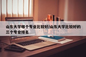 山东大学哪个专业比较好/山东大学比较好的三个专业排名