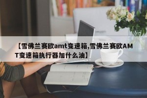 【雪佛兰赛欧amt变速箱,雪佛兰赛欧AMT变速箱执行器加什么油】