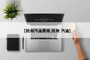 【杭州汽油费用,杭州 汽油】