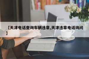 【天津电话查询车辆违章,天津违章电话询问】
