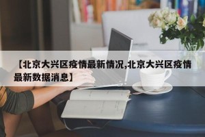 【北京大兴区疫情最新情况,北京大兴区疫情最新数据消息】