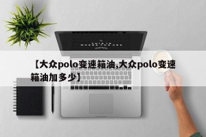 【大众polo变速箱油,大众polo变速箱油加多少】