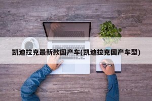凯迪拉克最新款国产车(凯迪拉克国产车型)