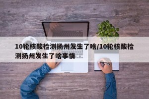 10轮核酸检测扬州发生了啥/10轮核酸检测扬州发生了啥事情