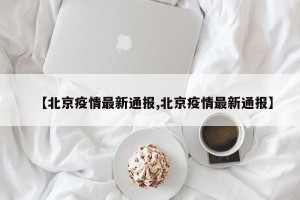【北京疫情最新通报,北京疫情最新通报】