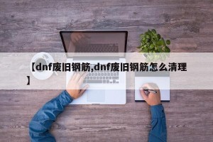 【dnf废旧钢筋,dnf废旧钢筋怎么清理】