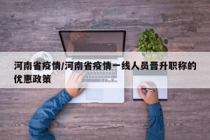 河南省疫情/河南省疫情一线人员晋升职称的优惠政策