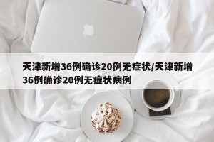 天津新增36例确诊20例无症状/天津新增36例确诊20例无症状病例