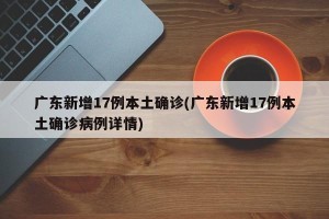 广东新增17例本土确诊(广东新增17例本土确诊病例详情)