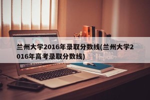 兰州大学2016年录取分数线(兰州大学2016年高考录取分数线)