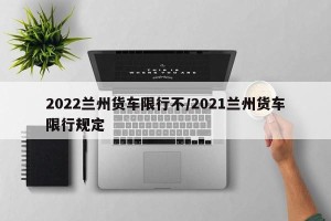 2022兰州货车限行不/2021兰州货车限行规定